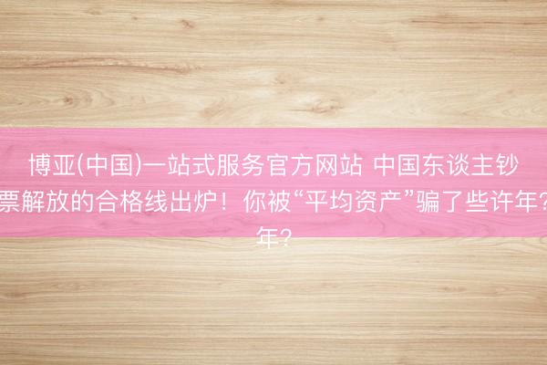 博亚(中国)一站式服务官方网站 中国东谈主钞票解放的合格线出炉！你被“平均资产”骗了些许年？
