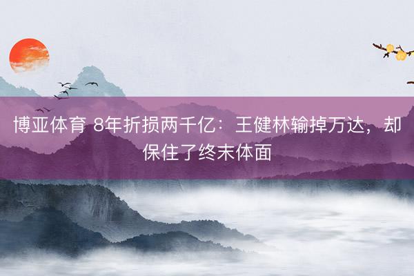 博亚体育 8年折损两千亿：王健林输掉万达，却保住了终末体面