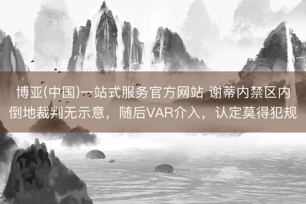 博亚(中国)一站式服务官方网站 谢蒂内禁区内倒地裁判无示意，随后VAR介入，认定莫得犯规