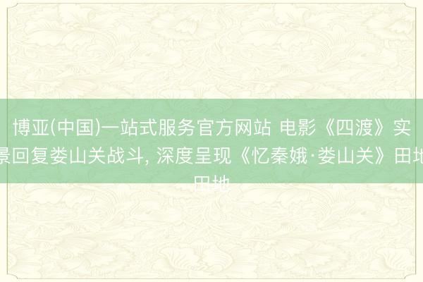 博亚(中国)一站式服务官方网站 电影《四渡》实景回复娄山关战斗, 深度呈现《忆秦娥·娄山关》田地