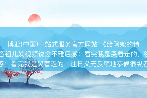 博亚(中国)一站式服务官方网站 《给阿嬷的情书》票房破16亿!演员容祖儿发视频说念不雅后感:看完我是哭着走的,往日义无反顾地恭候很纵容