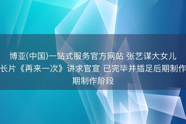 博亚(中国)一站式服务官方网站 张艺谋大女儿首部长片《再来一次》讲求官宣 已完毕并插足后期制作阶段
