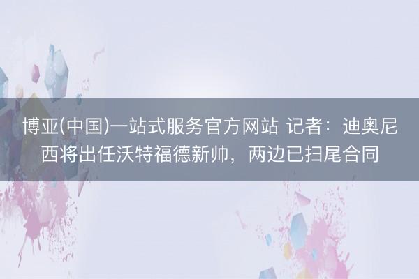 博亚(中国)一站式服务官方网站 记者:迪奥尼西将出任沃特福德新帅,两边已扫尾合同