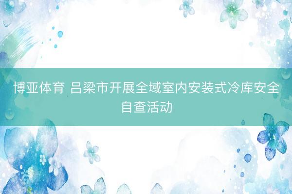 博亚体育 吕梁市开展全域室内安装式冷库安全自查活动