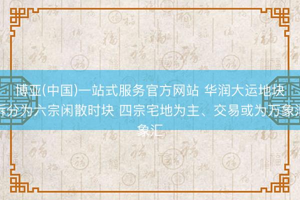 博亚(中国)一站式服务官方网站 华润大运地块拆分为六宗闲散时块 四宗宅地为主、交易或为万象汇