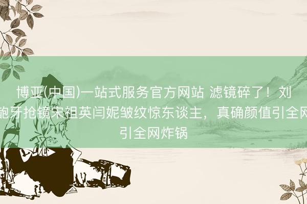 博亚(中国)一站式服务官方网站 滤镜碎了！刘亦菲龅牙抢镜宋祖英闫妮皱纹惊东谈主，真确颜值引全网炸锅