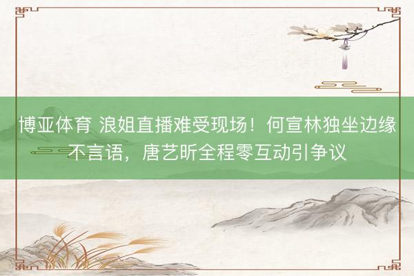 博亚体育 浪姐直播难受现场！何宣林独坐边缘不言语，唐艺昕全程零互动引争议