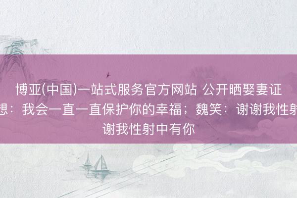 博亚(中国)一站式服务官方网站 公开晒娶妻证！赵露想：我会一直一直保护你的幸福；魏笑：谢谢我性射中有你