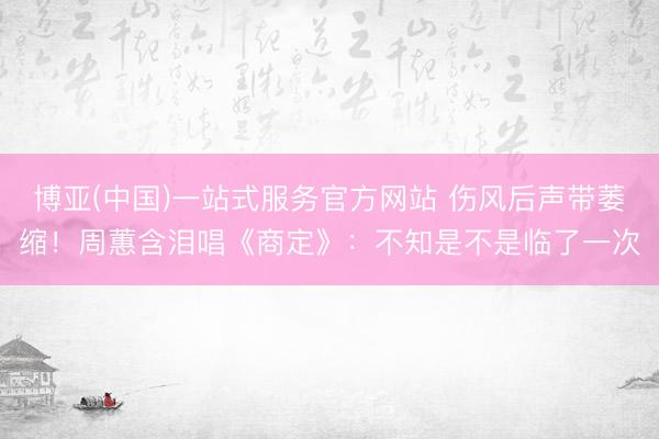 博亚(中国)一站式服务官方网站 伤风后声带萎缩！周蕙含泪唱《商定》：不知是不是临了一次