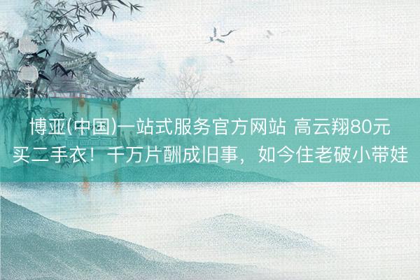 博亚(中国)一站式服务官方网站 高云翔80元买二手衣！千万片酬成旧事，如今住老破小带娃