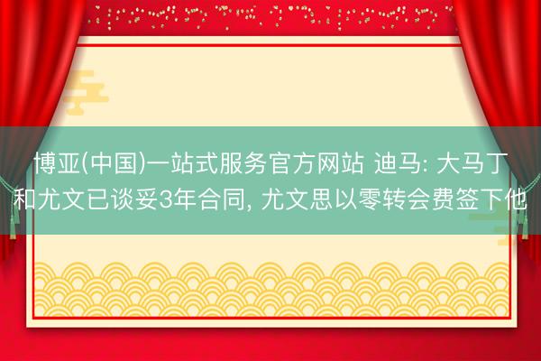 博亚(中国)一站式服务官方网站 迪马: 大马丁和尤文已谈妥3年合同， 尤文思以零转会费签下他