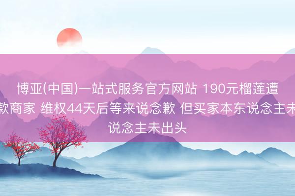 博亚(中国)一站式服务官方网站 190元榴莲遭仅退款商家 维权44天后等来说念歉 但买家本东说念主未出头