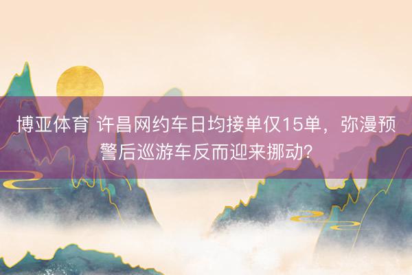 博亚体育 许昌网约车日均接单仅15单，弥漫预警后巡游车反而迎来挪动？