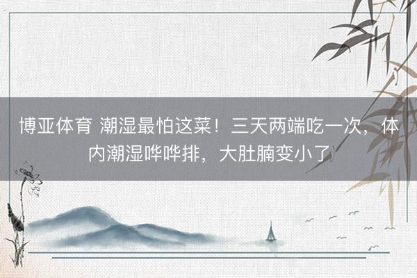 博亚体育 潮湿最怕这菜！三天两端吃一次，体内潮湿哗哗排，大肚腩变小了