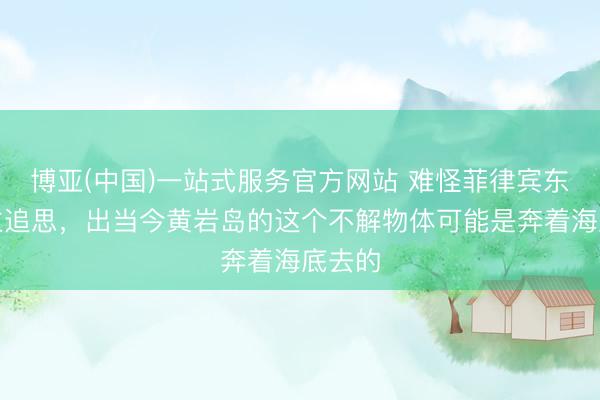 博亚(中国)一站式服务官方网站 难怪菲律宾东说念主追思，出当今黄岩岛的这个不解物体可能是奔着海底去的