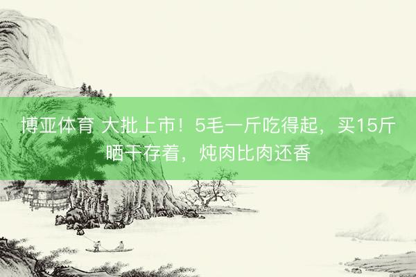 博亚体育 大批上市！5毛一斤吃得起，买15斤晒干存着，炖肉比肉还香