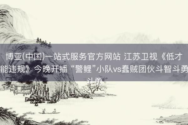 博亚(中国)一站式服务官方网站 江苏卫视《低才能违规》今晚开播 “警鲤”小队vs蠢贼团伙斗智斗勇