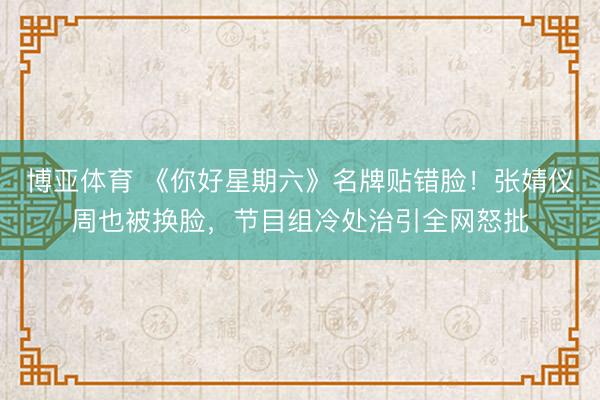 博亚体育 《你好星期六》名牌贴错脸！张婧仪周也被换脸，节目组冷处治引全网怒批