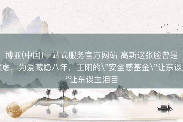 博亚(中国)一站式服务官方网站 高斯这张脸曾是芳华顾虑，为爱藏隐八年，王阳的
