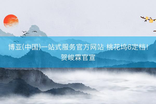 博亚(中国)一站式服务官方网站 桃花坞6定档！贺峻霖官宣