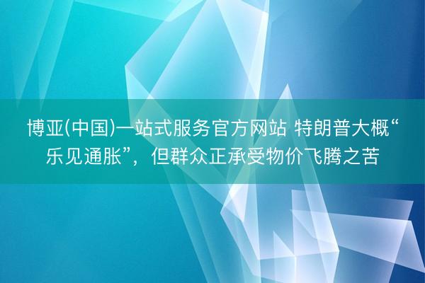 博亚(中国)一站式服务官方网站 特朗普大概“乐见通胀”，但群众正承受物价飞腾之苦