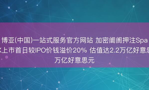 博亚(中国)一站式服务官方网站 加密阛阓押注SpaceX上市首日较IPO价钱溢价20% 估值达2.2万亿好意思元