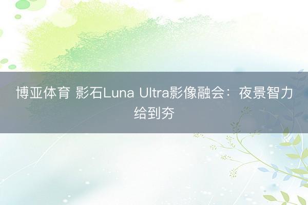 博亚体育 影石Luna Ultra影像融会：夜景智力给到夯
