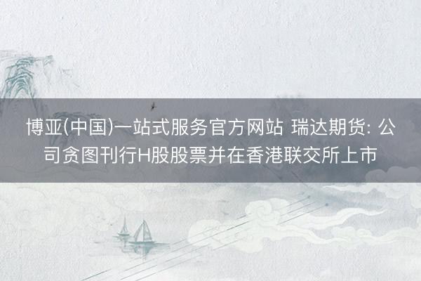 博亚(中国)一站式服务官方网站 瑞达期货: 公司贪图刊行H股股票并在香港联交所上市