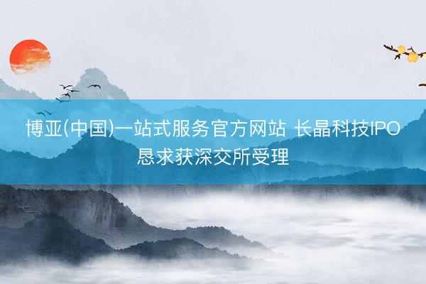 博亚(中国)一站式服务官方网站 长晶科技IPO恳求获深交所受理