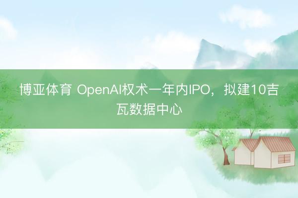 博亚体育 OpenAI权术一年内IPO，拟建10吉瓦数据中心