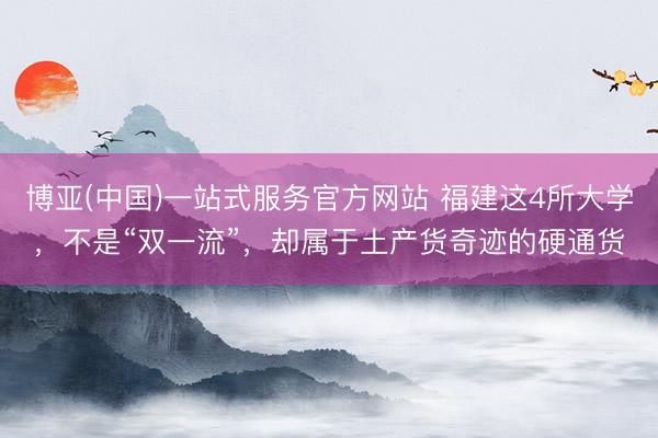 博亚(中国)一站式服务官方网站 福建这4所大学,不是“双一流”,却属于土产货奇迹的硬通货