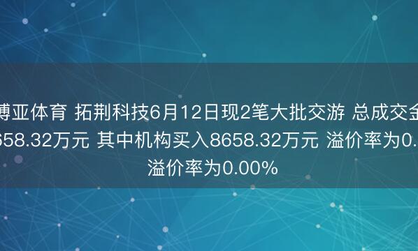 博亚体育 拓荆科技6月12日现2笔大批交游 总成交金额8658.32万元 其中机构买入8658.32万元 溢价率为0.00%