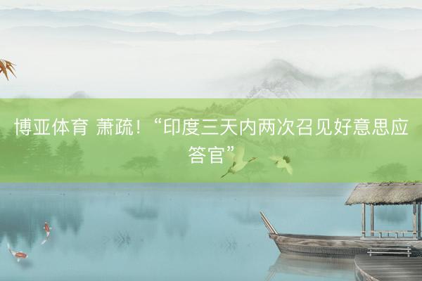 博亚体育 萧疏！“印度三天内两次召见好意思应答官”