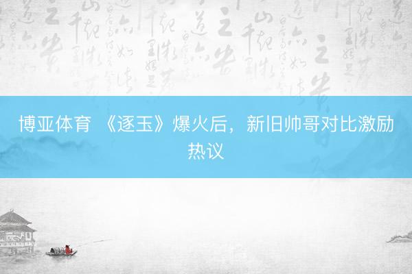 博亚体育 《逐玉》爆火后，新旧帅哥对比激励热议
