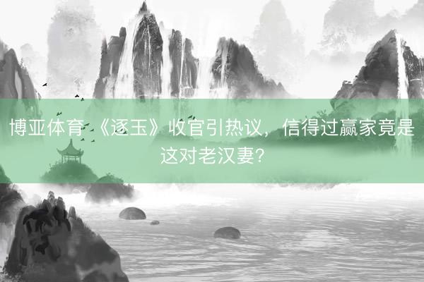 博亚体育 《逐玉》收官引热议，信得过赢家竟是这对老汉妻？