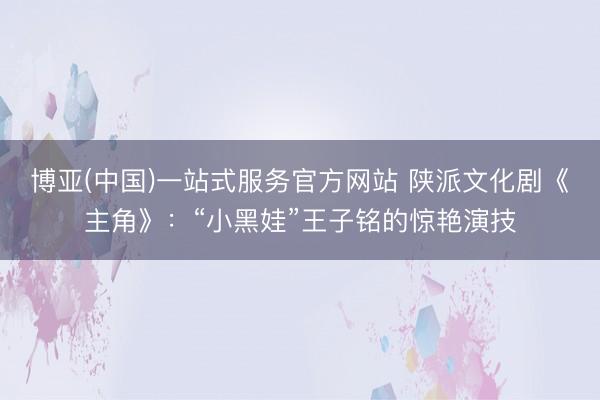 博亚(中国)一站式服务官方网站 陕派文化剧《主角》:“小黑娃”王子铭的惊艳演技