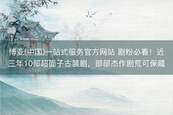 博亚(中国)一站式服务官方网站 剧粉必看！近三年10部超面子古装剧，部部杰作剧荒可保藏