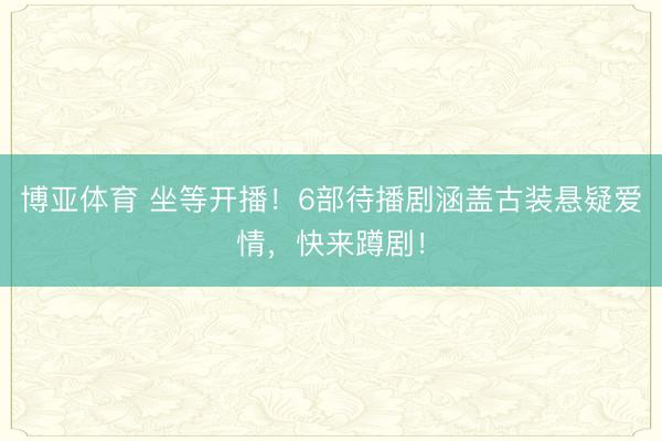 博亚体育 坐等开播!6部待播剧涵盖古装悬疑爱情,快来蹲剧!