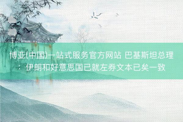 博亚(中国)一站式服务官方网站 巴基斯坦总理：伊朗和好意思国已就左券文本已矣一致