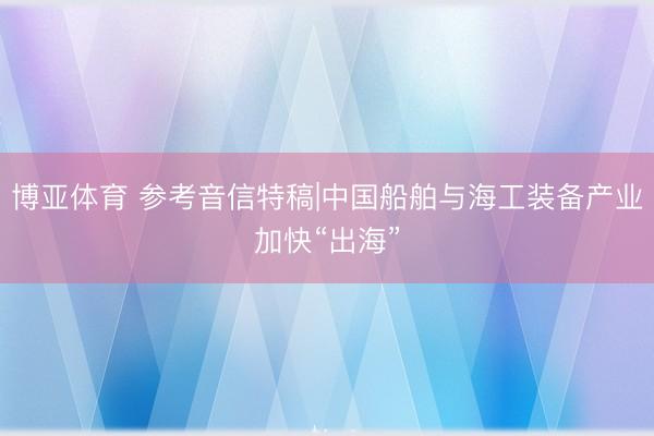 博亚体育 参考音信特稿|中国船舶与海工装备产业加快“出海”