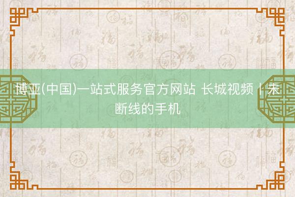 博亚(中国)一站式服务官方网站 长城视频丨未断线的手机