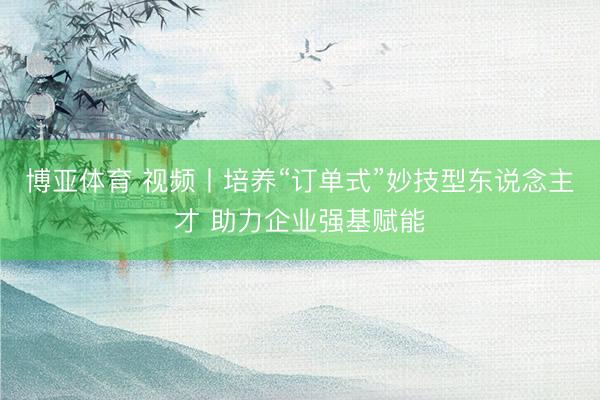 博亚体育 视频丨培养“订单式”妙技型东说念主才 助力企业强基赋能