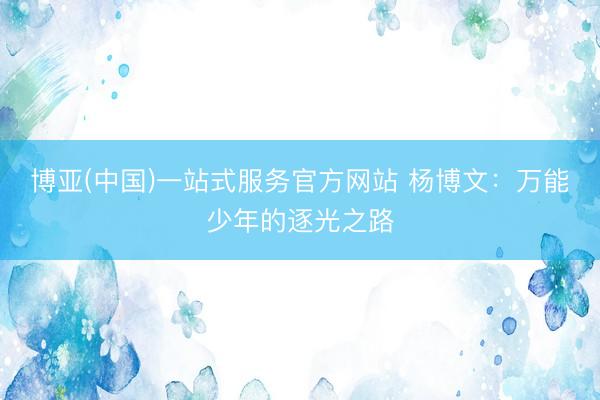 博亚(中国)一站式服务官方网站 杨博文：万能少年的逐光之路