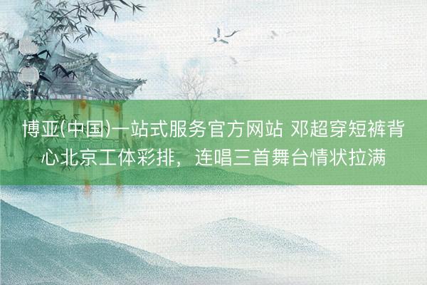 博亚(中国)一站式服务官方网站 邓超穿短裤背心北京工体彩排，连唱三首舞台情状拉满