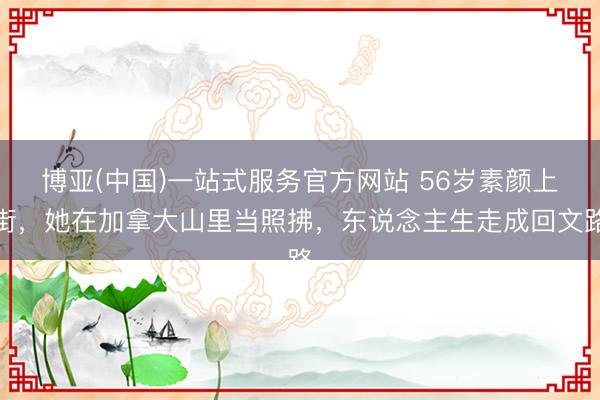 博亚(中国)一站式服务官方网站 56岁素颜上街,她在加拿大山里当照拂,东说念主生走成回文路