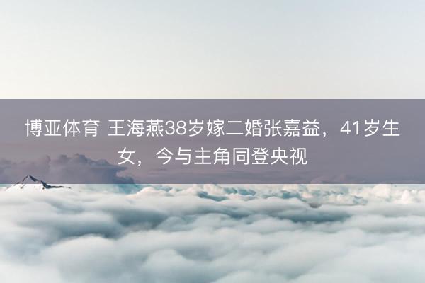博亚体育 王海燕38岁嫁二婚张嘉益，41岁生女，今与主角同登央视