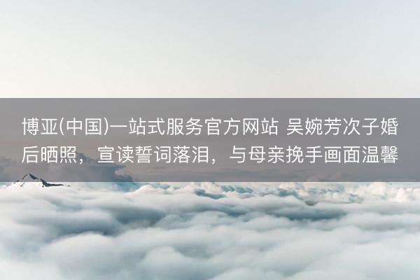 博亚(中国)一站式服务官方网站 吴婉芳次子婚后晒照，宣读誓词落泪，与母亲挽手画面温馨