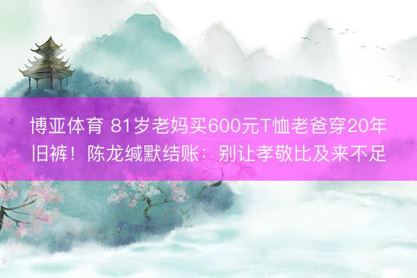博亚体育 81岁老妈买600元T恤老爸穿20年旧裤！陈龙缄默结账：别让孝敬比及来不足