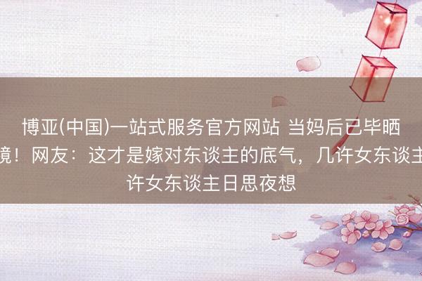 博亚(中国)一站式服务官方网站 当妈后已毕晒照婚戒抢镜！网友：这才是嫁对东谈主的底气，几许女东谈主日思夜想