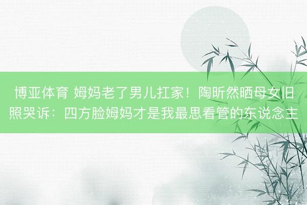 博亚体育 姆妈老了男儿扛家！陶昕然晒母女旧照哭诉：四方脸姆妈才是我最思看管的东说念主